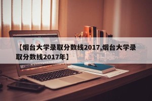 【烟台大学录取分数线2017,烟台大学录取分数线2017年】