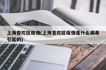 上海普陀区疫情(上海普陀区疫情是什么病毒引起的)