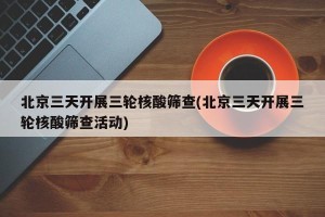 北京三天开展三轮核酸筛查(北京三天开展三轮核酸筛查活动)