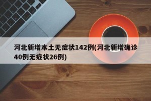 河北新增本土无症状142例(河北新增确诊40例无症状26例)