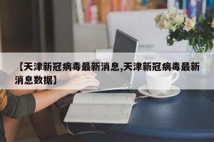 【天津新冠病毒最新消息,天津新冠病毒最新消息数据】