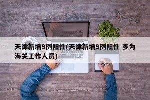 天津新增9例阳性(天津新增9例阳性 多为海关工作人员)