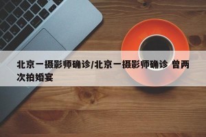 北京一摄影师确诊/北京一摄影师确诊 曾两次拍婚宴