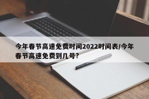 今年春节高速免费时间2022时间表/今年春节高速免费到几号?