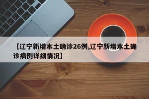 【辽宁新增本土确诊26例,辽宁新增本土确诊病例详细情况】