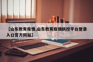 【山东教育疫情,山东教育疫情防控平台登录入口官方网站】