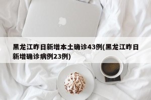 黑龙江昨日新增本土确诊43例(黑龙江昨日新增确诊病例23例)
