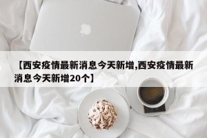 【西安疫情最新消息今天新增,西安疫情最新消息今天新增20个】