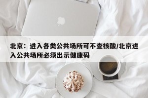 北京：进入各类公共场所可不查核酸/北京进入公共场所必须出示健康码