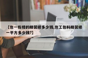 【包一栋楼的精装修多少钱,包工包料精装修一平方多少钱?】