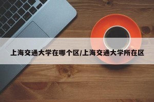 上海交通大学在哪个区/上海交通大学所在区