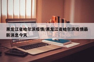 黑龙江省哈尔滨疫情/黑龙江省哈尔滨疫情最新消息今天