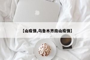 【山疫情,乌鲁木齐南山疫情】