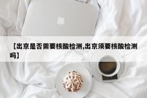 【出京是否需要核酸检测,出京须要核酸检测吗】