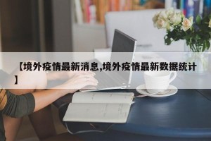 【境外疫情最新消息,境外疫情最新数据统计】