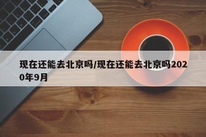 现在还能去北京吗/现在还能去北京吗2020年9月