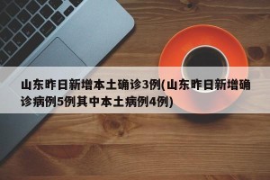 山东昨日新增本土确诊3例(山东昨日新增确诊病例5例其中本土病例4例)