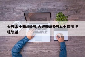 大连本土新增5例/大连新增5例本土病例行程轨迹