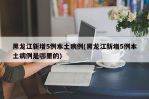 黑龙江新增5例本土病例(黑龙江新增5例本土病例是哪里的)