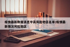 疫情最新数据消息中高风险地区名单/疫情最新情况风险地区