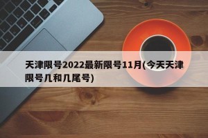 天津限号2022最新限号11月(今天天津限号几和几尾号)