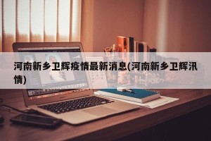 河南新乡卫辉疫情最新消息(河南新乡卫辉汛情)