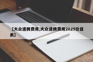 【大众速腾费用,大众速腾费用2025价目表】