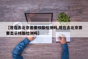【现在去北京需要核酸检测吗,现在去北京需要出示核酸检测吗】